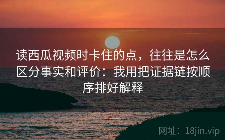 读西瓜视频时卡住的点，往往是怎么区分事实和评价：我用把证据链按顺序排好解释