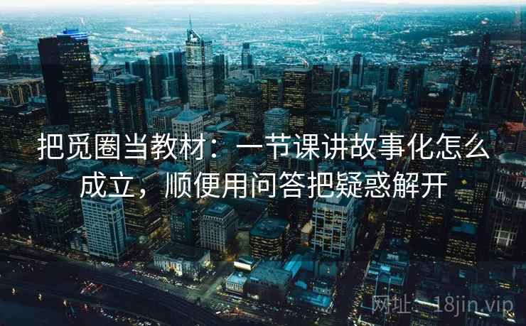 把觅圈当教材：一节课讲故事化怎么成立，顺便用问答把疑惑解开
