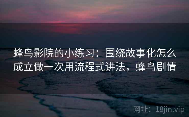 蜂鸟影院的小练习：围绕故事化怎么成立做一次用流程式讲法，蜂鸟剧情