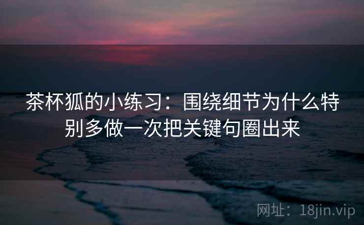 茶杯狐的小练习:围绕细节为什么特别多做一次把关键句圈出来 茶杯狐的小练习:围绕细节为什么特别多做一次把关键句圈出来