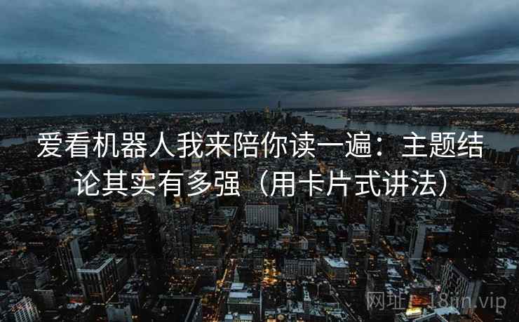 爱看机器人我来陪你读一遍：主题结论其实有多强（用卡片式讲法）