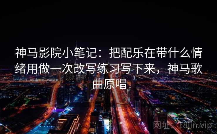 神马影院小笔记:把配乐在带什么情绪用做一次改写练习写下来,神马歌曲原唱 神马影院小笔记:把配乐在带什么情绪用做一次改写练习写下来,神马歌曲原唱