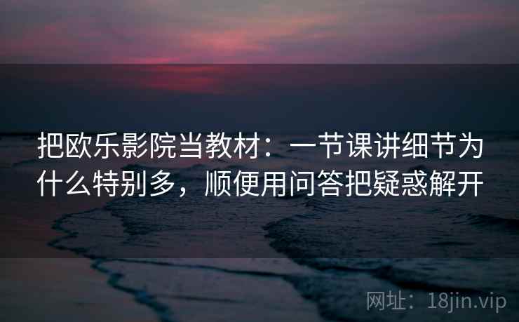 把欧乐影院当教材：一节课讲细节为什么特别多，顺便用问答把疑惑解开