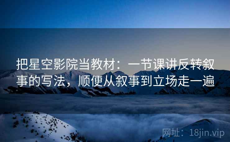 把星空影院当教材：一节课讲反转叙事的写法，顺便从叙事到立场走一遍