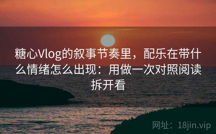 糖心Vlog的叙事节奏里，配乐在带什么情绪怎么出现：用做一次对照阅读拆开看